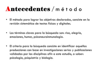 Antecedentes / m é t o d o
• El método para lograr los objetivos declarados, consiste en la
revisión sistemática de textos físicos y digitales.
• Los términos claves para la búsqueda son: risa, alegría,
emociones, humor, psiconeuroinmunología.
• El criterio para la búsqueda consiste en identificar aquellas
producciones con base en investigaciones serias y publicaciones
validadas por las disciplinas afín a este estudio, a saber:
psicología, psiquiatría y biología.
 