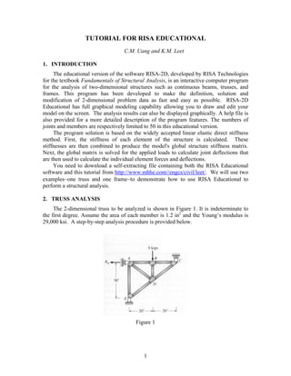 TUTORIAL FOR RISA EDUCATIONAL
C.M. Uang and K.M. Leet
1. INTRODUCTION
The educational version of the software RISA-2D, developed by RISA Technologies
for the textbook Fundamentals of Structural Analysis, is an interactive computer program
for the analysis of two-dimensional structures such as continuous beams, trusses, and
frames. This program has been developed to make the definition, solution and
modification of 2-dimensional problem data as fast and easy as possible. RISA-2D
Educational has full graphical modeling capability allowing you to draw and edit your
model on the screen. The analysis results can also be displayed graphically. A help file is
also provided for a more detailed description of the program features. The numbers of
joints and members are respectively limited to 50 in this educational version.
The program solution is based on the widely accepted linear elastic direct stiffness
method. First, the stiffness of each element of the structure is calculated. These
stiffnesses are then combined to produce the model's global structure stiffness matrix.
Next, the global matrix is solved for the applied loads to calculate joint deflections that
are then used to calculate the individual element forces and deflections.
You need to download a self-extracting file containing both the RISA Educational
software and this tutorial from http://www.mhhe.com//engcs/civil/leet/. We will use two
examples−one truss and one frame−to demonstrate how to use RISA Educational to
perform a structural analysis.
2. TRUSS ANALYSIS
The 2-dimensional truss to be analyzed is shown in Figure 1. It is indeterminate to
the first degree. Assume the area of each member is 1.2 in2
and the Young’s modulus is
29,000 ksi. A step-by-step analysis procedure is provided below.
Figure 1
1
 
