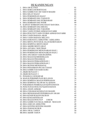 ISI KANDUNGAN
1. DOA AWAL PAGI
2. DOA SEBELUM BERTUGAS
3. DOA SAMBUTAN 100 TAHUN MASJID
4. DOA SOLAT HAJAT
5. DOA PEMOHONAN HAJAT
6. DOA SEMBAHYANG TAHAJUD
7. DOA SEMBAHYANG ISTIKHARAH
8. DOA SEMBAHYANG WITIR
9. KAIFIAT SEMBAHYANG HAJAT DAN DOA
10. DOA SEMBAHYANG DHUHA
11. DOA SEMBAHYANG TARAWIH
12. DOA YASIN SYEIKH AHMAD DAYARBI
13. DOA PENUTUP YASIN SYEIKH AHMAD DAYARBI
14. DOA YASIN BAHASA ARAB
15. DOA YASIN BAHASA MELAYU
16. DOA HARI RAYA AIDILFITRI / AIDILADHA
17. DOA MINTA PETUNJUK JALAN KEBENARAN
18. DOA SEMPENA MESYUARAT
19. DOA AKHIRI MESYUARAT
20. DOA ANTARA 2 KHUTBAH
21. DOA PEMERGIAN MENUNAIKAN HAJI 1
22. DOA PEMERGIAN MENUNAIKAN HAJI 2
23. DOA ANCAMAN YAHUDI ZIONIS
24. DOA MAJLIS KEMERDEKAAN
25. DOA MAJLIS PERASMIAN
26. DOA MAJLIS PERKAHWINAN 1
27. DOA MAJLIS PERKAHWINAN 2
28. DOA MUDAH MENGHAFAL
29. DOA PERASMIAN PECAH TANAH
30. DOA SAMBUTAN HARI GURU
31. ZIKIR MUNAJAT 1
32. ZIKIR MUNAJAT 2
33. PENGHULU ISTIGHFAR
34. MAJLIS PERHIMPUNAN BULANAN
35. DOA SEMPENA MAJLIS PERPISAHAN
36. DOA SEMPENA TILAWAH AL-QURAN
37. PERASMIAN PEMBUKAAN KONVENSYEN
38. PENUTUPAN PENUTUP KONVENSYEN
39. DOA ANGIN AHMAR
40. DOA CERAMAH KESIHATAN MASJID
41. DOA MENGHADAPI PEPERIKSAAN AWAM
42. DOA KENDURI KESYUKURAN
43. DOA KESEJAHTERAAN
44. DOA MAJLIS PENUTUP
UMUM
45. DOA SAMBUTAN MAAL HIJRAH /MAULUD
46. DOA JAMUAN AIDILFITRI
47. DOA GOTONG ROYONG MASJID
48. DOA ZIARAH KUBUR
49. DOA AWAL TAHUN
50. DOA AKHIR TAHUN

`

01
02
03
04
05
07
08
09
10
11
12
13
15
16
17
18
19
20
21
21
22
23
24
25
26
28
29
30
31
32
33
34
35
36
37
38
39
40
41
42
43
44
45
46
47
48
49
50
50
52

 