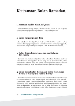 ebook Ramadhan www.yufid.com12
Keutamaan Bulan Ramadan
1. Ramadan adalah bulan Al-Quran
Allah berfirman (yang artinya), “Bulan Ramadan, bulan di saat al-Quran
diturunkan, sebagai petunjuk bagi manusia....” (QS. Al-Baqarah: 185)
2. Bulan pengampunan dosa
Dari Abu Hurairah radhiyallahu 'anhu, bahwa Nabi shallallahu 'alaihi wa sallam
bersabda,“Barangsiapayangberpuasakarenadidasariimandanmengharappahala,
maka dosanya yang telah lampau diampuni.” (HR. Al-Bukhari dan Muslim)
3. Bulan dikabulkannya doa dan pembebasan
dari neraka
Dari Jabir bin Abdillah radhiyallahu 'anhu, bahwa Nabi shallallahu 'alaihi wa
sallam bersabda, “Sesungguhnya dalam setiap hari di bulan Ramadan, Allah
membebaskan beberapa orang dari neraka, dan setiap muslim memiliki satu doa
yang pasti dikabulkan.” (HR. Ibnu Majah, al-Bazzar; perawinya terpercaya)
4. Bulan di saat setan dibelenggu, pintu-pintu surga
dibuka  pintu-pintu neraka ditutup
DariAbuHurairahradhiyallahu'anhu,bahwasuatuketikaNabishallallahu'alaihi
wa sallam memberikan kabar gembira kepada para sahabatnya, beliau bersabda,
“Telah datang kepada kalian bulan Ramadan, bulan yang penuh berkah, Allah
mewajibkan untuk berpuasa. Di bulan ini pintu-pintu surga dibuka dan pintu-
pintu neraka ditutup, serta setan-setan dan jin nakal dibelenggu. Di dalamnya
ada satu malam yang lebih baik dari seribu bulan. Barangsiapa yang terhalangi
 