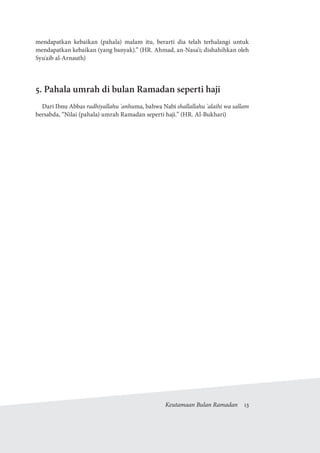 Keutamaan Bulan Ramadan  13
mendapatkan kebaikan (pahala) malam itu, berarti dia telah terhalangi untuk
mendapatkan kebaikan (yang banyak).” (HR. Ahmad, an-Nasa'i; dishahihkan oleh
Syu'aib al-Arnauth)
5. Pahala umrah di bulan Ramadan seperti haji
Dari Ibnu Abbas radhiyallahu 'anhuma, bahwa Nabi shallallahu 'alaihi wa sallam
bersabda, “Nilai (pahala) umrah Ramadan seperti haji.” (HR. Al-Bukhari)
 