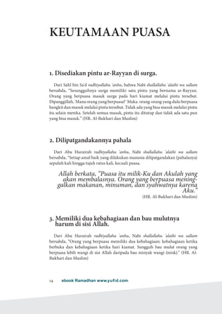 ebook Ramadhan www.yufid.com14
KEUTAMAAN PUASA
1. Disediakan pintu ar-Rayyan di surga.
Dari Sahl bin Sa'd radhiyallahu 'anhu, bahwa Nabi shallallahu 'alaihi wa sallam
bersabda, “Sesungguhnya surga memiliki satu pintu yang bernama ar-Rayyan.
Orang yang berpuasa masuk surga pada hari kiamat melalui pintu tersebut.
Dipanggillah, 'Mana orang yang berpuasa?' Maka. orang-orang yang dulu berpuasa
bangkit dan masuk melalui pintu tersebut. Tidak ada yang bisa masuk melalui pintu
itu selain mereka. Setelah semua masuk, pintu itu ditutup dan tidak ada satu pun
yang bisa masuk.” (HR. Al-Bukhari dan Muslim)
2. Dilipatgandakannya pahala
Dari Abu Hurairah radhiyallahu 'anhu, Nabi shallallahu 'alaihi wa sallam
bersabda, “Setiap amal baik yang dilakukan manusia dilipatgandakan (pahalanya)
sepuluh kali hingga tujuh ratus kali, kecuali puasa.
Allah berkata, “Puasa itu milik-Ku dan Akulah yang
akan membalasnya. Orang yang berpuasa mening-
galkan makanan, minuman, dan syahwatnya karena
Aku.”
)HR. Al-Bukhari dan Muslim(
3. Memiliki dua kebahagiaan dan bau mulutnya
harum di sisi Allah.
Dari Abu Hurairah radhiyallahu 'anhu, Nabi shallallahu 'alaihi wa sallam
bersabda, “Orang yang berpuasa memiliki dua kebahagiaan: kebahagiaan ketika
berbuka dan kebahagiaan ketika hari kiamat. Sungguh bau mulut orang yang
berpuasa lebih wangi di sisi Allah daripada bau minyak wangi (misk).” (HR. Al-
Bukhari dan Muslim)
 
