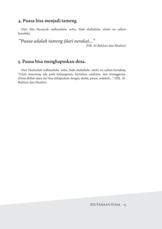KEUTAMAAN PUASA  15
4. Puasa bisa menjadi tameng
Dari Abu Hurairah radhiyallahu 'anhu, Nabi shallallahu 'alaihi wa sallam
bersabda,
'“Puasa adalah tameng (dari neraka)....”
)HR. Al-Bukhari dan Muslim(
5. Puasa bisa menghapuskan dosa.
Dari Hudzaifah radhiyallahu 'anhu, Nabi shallallahu 'alaihi wa sallam bersabda,
“Ujian seseorang ada pada keluarganya, hartanya, anaknya, dan tetangganya.
(Dosa akibat ujian itu) bisa dihapuskan dengan shalat, puasa, sedekah....” (HR. Al-
Bukhari dan Muslim)
 