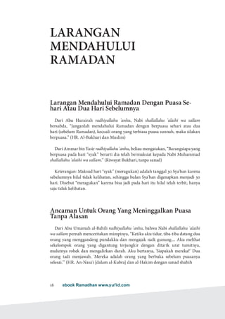 ebook Ramadhan www.yufid.com16
LARANGAN
MENDAHULUI
RAMADAN
Larangan Mendahului Ramadan Dengan Puasa Se-
hari Atau Dua Hari Sebelumnya
Dari Abu Hurairah radhiyallahu 'anhu, Nabi shallallahu 'alaihi wa sallam
bersabda, “Janganlah mendahului Ramadan dengan berpuasa sehari atau dua
hari (sebelum Ramadan), kecuali orang yang terbiasa puasa sunnah, maka silakan
berpuasa.” (HR. Al-Bukhari dan Muslim)
Dari Ammar bin Yasir radhiyallahu 'anhu, beliau mengatakan, “Barangsiapa yang
berpuasa pada hari “syak” berarti dia telah bermaksiat kepada Nabi Muhammad
shallallahu 'alaihi wa sallam.” (Riwayat Bukhari, tanpa sanad)
Keterangan: Maksud hari “syak” (meragukan) adalah tanggal 30 Sya'ban karena
sebelumnya hilal tidak kelihatan, sehingga bulan Sya'ban digenapkan menjadi 30
hari. Disebut “meragukan” karena bisa jadi pada hari itu hilal telah terbit, hanya
saja tidak kelihatan.
Ancaman Untuk Orang Yang Meninggalkan Puasa
Tanpa Alasan
Dari Abu Umamah al-Bahili radhiyallahu 'anhu, bahwa Nabi shallallahu 'alaihi
wa sallam pernah menceritakan mimpinya, “Ketika aku tidur, tiba-tiba datang dua
orang yang menggandeng pundakku dan mengajak naik gunung.... Aku melihat
sekelompok orang yang digantung terjungkir dengan ditarik urat tumitnya,
mulutnya robek dan mengalirkan darah. Aku bertanya, 'Siapakah mereka?' Dua
orang tadi menjawab, 'Mereka adalah orang yang berbuka sebelum puasanya
selesai.'” (HR. An-Nasa'i [dalam al-Kubra] dan al-Hakim dengan sanad shahih
 