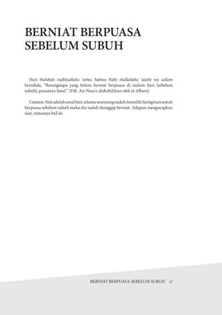 BERNIAT BERPUASA SEBELUM SUBUH  17
BERNIAT BERPUASA
SEBELUM SUBUH
Dari Hafshah radhiyallahu 'anha, bahwa Nabi shallallahu 'alaihi wa sallam
bersabda, “Barangsiapa yang belum berniat berpuasa di malam hari (sebelum
subuh), puasanya batal.” (HR. An-Nasa'i; dishahihkan oleh al-Albani)
Catatan:Niatadalahamalhati,selamaseseorangsudahmemilikikeinginanuntuk
berpuasa sebelum subuh maka dia sudah dianggap berniat. Adapun mengucapkan
niat, statusnya bid'ah.
 