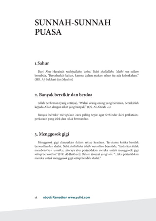 ebook Ramadhan www.yufid.com18
SUNNAH-SUNNAH
PUASA
1.Sahur
Dari Abu Hurairah radhiyallahu 'anhu, Nabi shallallahu 'alaihi wa sallam
bersabda, “Bersahurlah kalian, karena dalam makan sahur itu ada keberkahan.”
(HR. Al-Bukhari dan Muslim)
2. Banyak berzikir dan berdoa
Allah berfirman (yang artinya), “Wahai orang-orang yang beriman, berzikirlah
kepada Allah dengan zikir yang banyak.” (QS. Al-Ahzab: 41)
Banyak berzikir merupakan cara paling tepat agar terhindar dari perkataan-
perkataan yang jelek dan tidak bermanfaat.
3. Menggosok gigi
Menggosok gigi dianjurkan dalam setiap keadaan. Terutama ketika hendak
berwudhu dan shalat. Nabi shallallahu 'alaihi wa sallam bersabda, “Andaikan tidak
memberatkan umatku, niscaya aku perintahkan mereka untuk menggosok gigi
setiap berwudhu.” (HR. Al-Bukhari). Dalam riwayat yang lain: “...Aku perintahkan
mereka untuk menggosok gigi setiap hendak shalat.”
 