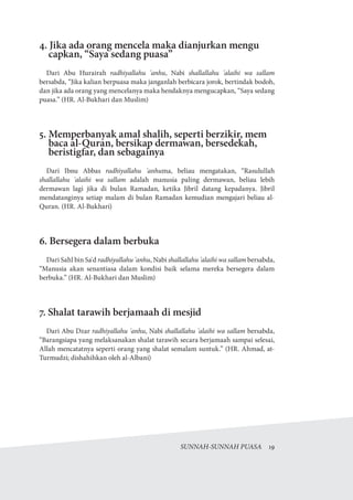 SUNNAH-SUNNAH PUASA  19
4. Jika ada orang mencela maka dianjurkan mengu
capkan, “Saya sedang puasa”
Dari Abu Hurairah radhiyallahu 'anhu, Nabi shallallahu 'alaihi wa sallam
bersabda, “Jika kalian berpuasa maka janganlah berbicara jorok, bertindak bodoh,
dan jika ada orang yang mencelanya maka hendaknya mengucapkan, “Saya sedang
puasa.” (HR. Al-Bukhari dan Muslim)
5. Memperbanyak amal shalih, seperti berzikir, mem
baca al-Quran, bersikap dermawan, bersedekah,
beristigfar, dan sebagainya
Dari Ibnu Abbas radhiyallahu 'anhuma, beliau mengatakan, “Rasulullah
shallallahu 'alaihi wa sallam adalah manusia paling dermawan, beliau lebih
dermawan lagi jika di bulan Ramadan, ketika Jibril datang kepadanya. Jibril
mendatanginya setiap malam di bulan Ramadan kemudian mengajari beliau al-
Quran. (HR. Al-Bukhari)
6. Bersegera dalam berbuka
Dari Sahl bin Sa'd radhiyallahu 'anhu, Nabi shallallahu 'alaihi wa sallam bersabda,
“Manusia akan senantiasa dalam kondisi baik selama mereka bersegera dalam
berbuka.” (HR. Al-Bukhari dan Muslim)
7. Shalat tarawih berjamaah di mesjid
Dari Abu Dzar radhiyallahu 'anhu, Nabi shallallahu 'alaihi wa sallam bersabda,
“Barangsiapa yang melaksanakan shalat tarawih secara berjamaah sampai selesai,
Allah mencatatnya seperti orang yang shalat semalam suntuk.” (HR. Ahmad, at-
Turmudzi; dishahihkan oleh al-Albani)
 