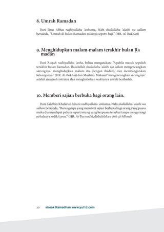 ebook Ramadhan www.yufid.com20
8. Umrah Ramadan
Dari Ibnu Abbas radhiyallahu 'anhuma, Nabi shallallahu 'alaihi wa sallam
bersabda, “Umrah di bulan Ramadan nilainya seperti haji.” (HR. Al-Bukhari)
9. Menghidupkan malam-malam terakhir bulan Ra
madan
Dari 'Aisyah radhiyallahu 'anha, beliau mengatakan, “Apabila masuk sepuluh
terakhir bulan Ramadan, Rasulullah shallallahu 'alaihi wa sallam mengencangkan
sarungnya, menghidupkan malam itu (dengan ibadah), dan membangunkan
keluarganya.” (HR. Al-Bukhari dan Muslim). Maksud “mengencangkan sarungnya”
adalah menjauhi istrinya dan menghabiskan waktunya untuk beribadah.
10. Memberi sajian berbuka bagi orang lain.
Dari Zaid bin Khalid al-Juhani radhiyallahu 'anhuma, Nabi shallallahu 'alaihi wa
sallam bersabda, “Barangsiapa yang memberi sajian berbuka bagi orang yang puasa
maka dia mendapat pahala seperti orang yang berpuasa tersebut tanpa mengurangi
pahalanya sedikit pun.” (HR. At-Turmudzi; dishahihkan oleh al-Albani)
 