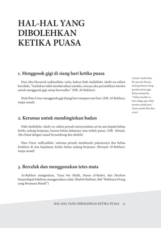 HAL-HAL YANG DIBOLEHKAN KETIKA PUASA  21
HAL-HAL YANG
DIBOLEHKAN
KETIKA PUASA
1. Menggosok gigi di siang hari ketika puasa
Dari Abu Hurairah radhiyallahu 'anhu, bahwa Nabi shallallahu 'alaihi wa sallam
bersabda, “Andaikan tidak memberatkan umatku, niscaya aku perintahkan mereka
untuk menggosok gigi setiap berwudhu.” (HR. Al-Bukhari)
Dulu Ibnu Umar menggosok gigi di pagi hari maupun sore hari. (HR. Al-Bukhari,
tanpa sanad)
2. Keramas untuk mendinginkan badan
Nabi shallallahu 'alaihi wa sallam pernah menyiramkan air ke atas kepala beliau
ketika sedang berpuasa, karena beliau kehausan atau terlalu panas. (HR. Ahmad,
Abu Daud dengan sanad bersambung dan shahih)
Ibnu Umar radhiyallahu 'anhuma pernah membasahi pakaiannya dan beliau
letakkan di atas kepalanya ketika beliau sedang berpuasa. (Riwayat Al-Bukhari,
tanpa sanad)
3. Bercelak dan menggunakan tetes mata
Al-Bukhari mengatakan, “Anas bin Malik, Hasan al-Bashri, dan Ibrahim
berpendapat bolehnya menggunakan celak. (Shahih Bukhari, Bab “Bolehnya Orang
yang Berpuasa Mandi”)
Catatan: Syekh Ibnu
Baz pernah ditanya
tentang hukum meng-
gunakan pasta gigi.
Beliau menjawab,
“Tidak masalah, se-
lama dijaga agar tidak
tertelan sedikit pun.”
(Fatwa Syekh Ibnu Baz:
4/247)
 