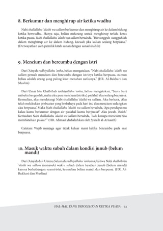 HAL-HAL YANG DIBOLEHKAN KETIKA PUASA  23
8. Berkumur dan menghirup air ketika wudhu
Nabi shallallahu 'alaihi wa sallam berkumur dan menghirup air ke dalam hidung
ketika berwudhu. Hanya saja, beliau melarang untuk menghirup terlalu keras
ketika puasa. Nabi shallallahu 'alaihi wa sallam bersabda, “Bersungguh-sungguhlah
dalam menghirup air ke dalam hidung, kecuali jika kalian sedang berpuasa.”
(Diriwayatkan oleh pemilik kitab sunan dengan sanad shahih)
9. Mencium dan bercumbu dengan istri
Dari 'Aisyah radhiyallahu 'anha, beliau mengatakan, “Nabi shallallahu 'alaihi wa
sallam pernah mencium dan bercumbu dengan istrinya ketika berpuasa, namun
beliau adalah orang yang paling kuat menahan nafsunya.” (HR. Al-Bukhari dan
Muslim)
Dari Umar bin Khaththab radhiyallahu 'anhu, beliau mengatakan, “Suatu hari
nafsuku bergejolak, maka aku pun mencium (istriku) padahal aku sedang berpuasa.
Kemudian, aku mendatangi Nabi shallallahu 'alaihi wa sallam. Aku berkata, 'Aku
telah melakukan perbuatan yang berbahaya pada hari ini, aku mencium sedangkan
aku berpuasa.' Maka Nabi shallallahu 'alaihi wa sallam bersabda, 'Apa pendapatmu
kalau kamu berkumur dengan air padahal kamu berpuasa?' Aku jawab, 'Boleh.'
Kemudian Nabi shallallahu 'alaihi wa sallam bersabda, 'Lalu kenapa mencium bisa
membatalkan puasa?'” (HR. Ahmad; dishahihkan oleh Syu'aib al-Arnauth)
Catatan: Wajib menjaga agar tidak keluar mani ketika bercumbu pada saat
berpuasa.
10. Masuk waktu subuh dalam kondisi junub (belum
mandi)
Dari 'Aisyah dan Ummu Salamah radhiyallahu 'anhuma, bahwa Nabi shallallahu
'alaihi wa sallam memasuki waktu subuh dalam keadaan junub (belum mandi)
karena berhubungan suami-istri, kemudian beliau mandi dan berpuasa. (HR. Al-
Bukhari dan Muslim)
 