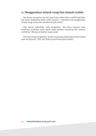 ebook Ramadhan www.yufid.com24
11. Menggunakan minyak wangi dan minyak rambut
Bau harum merupakan satu hal yang disukai dalam Islam, terlebih lagi ketika
hari Jumat, berdasarkan hadits terkait jumatan, “...Hendaknya dia menggunakan
minyak wangi istrinya dan memakai minyak rambut.”
Ibnu Mas'ud radhiyallahu 'anhu mengatakan, “Jika kalian berpuasa maka
hendaknya memasuki waktu subuh dalam keadaan meminyaki dan menyisir
rambutnya.” (Riwayat al-Bukhari, tanpa sanad).
Ibnu Mas'ud juga mengatakan, “Ketika masuk pagi, gunakanlah minyak rambut
pada saat berpuasa.” (HR. Ath-Thabrani; perawinya perawi shahih)
 