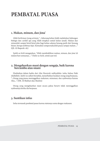 PEMBATAL PUASA  25
PEMBATAL PUASA
1. Makan, minum, dan jima'
Allah berfirman (yang artinya), “...Sekarang kalian boleh melakukan hubungan
biologis dan carilah apa yang Allah tetapkan untuk kalian (anak). Makan dan
minumlah sampai betul-betul jelas bagi kalian adanya benang putih dari benang
hitam, berupa terbitnya fajar. Kemudian sempurnakanlah puasa sampai malam....”
(QS. Al-Baqarah: 187)
Syekh as-Sa'di mengatakan, “Allah membolehkan makan, minum, dan jima' di
malam hari semuanya....” (Tafsir as-Sa'di, untuk ayat ini)
2. Mengeluarkan mani dengan sengaja, baik karena
bercumbu atau onani
Disebutkan dalam hadits dari Abu Hurairah radhiyallahu 'anhu, bahwa Nabi
shallallahu 'alaihi wa sallam bersabda, menyebutkan keadaan orang yang berpuasa,
“...Orang yang puasa meninggalkan makanan, minuman, dan syahwatnya karena
Aku....” (HR. Al-Bukhari dan Muslim)
Orang yang mengeluarkan mani secara paksa berarti tidak meninggalkan
syahwatnya ketika dia berpuasa.
3. Suntikan infus
Infus termasuk pembatal puasa karena statusnya sama dengan makanan.
 
