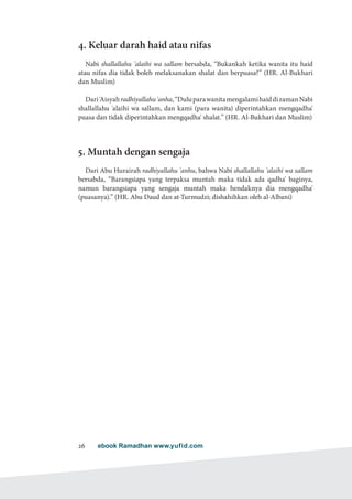 ebook Ramadhan www.yufid.com26
4. Keluar darah haid atau nifas
Nabi shallallahu 'alaihi wa sallam bersabda, “Bukankah ketika wanita itu haid
atau nifas dia tidak boleh melaksanakan shalat dan berpuasa?” (HR. Al-Bukhari
dan Muslim)
Dari'Aisyahradhiyallahu'anha,“DuluparawanitamengalamihaiddizamanNabi
shallallahu 'alaihi wa sallam, dan kami (para wanita) diperintahkan mengqadha'
puasa dan tidak diperintahkan mengqadha' shalat.” (HR. Al-Bukhari dan Muslim)
5. Muntah dengan sengaja
Dari Abu Hurairah radhiyallahu 'anhu, bahwa Nabi shallallahu 'alaihi wa sallam
bersabda, “Barangsiapa yang terpaksa muntah maka tidak ada qadha' baginya,
namun barangsiapa yang sengaja muntah maka hendaknya dia mengqadha'
(puasanya).” (HR. Abu Daud dan at-Turmudzi; dishahihkan oleh al-Albani)
 
