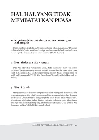 HAL-HAL YANG TIDAK MEMBATALKAN PUASA  27
HAL-HAL YANG TIDAK
MEMBATALKAN PUASA
1. Berbuka sebelum waktunya karena menyangka
telah magrib
Dari Asma' binti Abu Bakr radhiyallahu 'anhuma, beliau mengatakan, “Di zaman
Nabi shallallahu 'alaihi wa sallam, kami pernah berbuka di bulan Ramadan karena
mendung. Tiba-tiba matahari muncul kembali.” (HR. Al-Bukhari)
2. Muntah dengan tidak sengaja
Dari Abu Hurairah radhiyallahu 'anhu, Nabi shallallahu 'alaihi wa sallam
bersabda, “Barangsiapa yang terpaksa muntah ketika sedang berpuasa maka tidak
wajib melakukan qadha', dan barangsiapa yang muntah dengan sengaja maka dia
wajib melakukan qadha'.” (HR. Abu Daud dan at-Turmudzi; dishahihkan oleh al-
Albani)
3. Mimpi basah
Mimpi basah adalah sesuatu yang terjadi di luar kesengajaan manusia, karena
orang yang sedang tidur tidak bisa mengendalikan apa yang dia impikan dan yang
dia lakukan. Oleh karena itu, orang yang tidur tidak dicatat amal perbuatannya,
sebagaimana disebutkan dalam hadits, “Ada tiga golongan yang tidak dicatat
amalnya: (salah satunya) orang yang tidur sampai dia bangun.” (HR. Ahmad, Abu
Daud, dan an Nasa'i; dishahihkan oleh al-Albani)
 