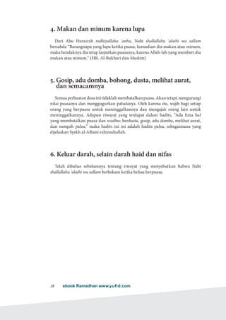 ebook Ramadhan www.yufid.com28
4. Makan dan minum karena lupa
Dari Abu Hurairah radhiyallahu 'anhu, Nabi shallallahu 'alaihi wa sallam
bersabda “Barangsiapa yang lupa ketika puasa, kemudian dia makan atau minum,
maka hendaknya dia tetap lanjutkan puasanya, karena Allah-lah yang memberi dia
makan atau minum.” (HR. Al-Bukhari dan Muslim)
5. Gosip, adu domba, bohong, dusta, melihat aurat,
dan semacamnya
Semuaperbuatandosainitidaklahmembatalkanpuasa.Akantetapi,mengurangi
nilai puasanya dan menggugurkan pahalanya. Oleh karena itu, wajib bagi setiap
orang yang berpuasa untuk meninggalkannya dan mengajak orang lain untuk
meninggalkannya. Adapun riwayat yang terdapat dalam hadits, “Ada lima hal
yang membatalkan puasa dan wudhu: berdusta, gosip, adu domba, melihat aurat,
dan sumpah palsu,” maka hadits ini ini adalah hadits palsu, sebagaimana yang
dijelaskan Syekh al-Albani rahimahullah.
6. Keluar darah, selain darah haid dan nifas
Telah dibahas sebelumnya tentang riwayat yang menyebutkan bahwa Nabi
shallallahu 'alaihi wa sallam berbekam ketika beliau berpuasa.
 