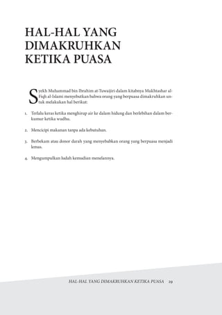 HAL-HAL YANG DIMAKRUHKAN KETIKA PUASA  29
HAL-HAL YANG
DIMAKRUHKAN
KETIKA PUASA
S
yekh Muhammad bin Ibrahim at-Tuwaijiri dalam kitabnya Mukhtashar al-
Fiqh al-Islami menyebutkan bahwa orang yang berpuasa dimakruhkan un-
tuk melakukan hal berikut:
1.	 Terlalu keras ketika menghirup air ke dalam hidung dan berlebihan dalam ber-
kumur ketika wudhu.
2.	 Mencicipi makanan tanpa ada kebutuhan.
3.	 Berbekam atau donor darah yang menyebabkan orang yang berpuasa menjadi
lemas.
4.	 Mengumpulkan ludah kemudian menelannya.
 
