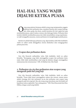 ebook Ramadhan www.yufid.com30
HAL-HAL YANG WAJIB
DIJAUHI KETIKA PUASA
O
rang yang sejatinya berpuasa adalah orang yang mempuasakan anggota
badannya dari perbuatan dosa, menahan lisannya dari ucapan bohong,
keji, celaan, gosip, dan dusta, sambil menahan diri dari segala hal yang
membatalkan puasa, seperti makan, minum, dan hubungan badan. Perbuatan dosa
tersebut tidaklah membatalkan puasa dan tidak menyebabkan orang yang berpua-
sa wajib mengqadha' puasanya, namun perbuatan ini menghilangkan pahala puasa.
Berikut ini adalah beberapa perbuatan yang diperintahkan oleh Nabi shallallahu
'alaihi wa sallam untuk ditinggalkan, karena ditakutkan akan menggugurkan
pahala puasa kita:
1. Ucapan dan perbuatan dusta
Dari Abu Hurairah radhiyallahu 'anhu, Nabi shallallahu 'alaihi wa sallam
bersabda, “Barangsiapa yang tidak meninggalkan ucapan dan perbuatan dusta
maka Allah tidak membutuhkan amal yang dia lakukan dengan meninggalkan
makanannya dan minumannya.” (HR. Al-Bukhari dan Abu Daud)
2. Perbuatan sia-sia dan perbuatan atau ucapan yang
mengarah pada hal yang keji
Dari Abu Hurairah radhiyallahu 'anhu, Nabi shallallahu 'alaihi wa sallam
bersabda, “Puasa tidak hanya meninggalkan makan dan minum, namun puasa
adalah (menjaga diri) dari perbuatan sia-sia dan perbuatan atau ucapan yang
mengarah pada hal yang keji. Jika ada orang yang mencelamu atau bertindak usil
kepadamu maka ucapkanlah, 'Saya sedang puasa.'” (HR. Ibnu Khuzaimah dan Ibnu
Hibban, dengan sanad yang shahih)
 