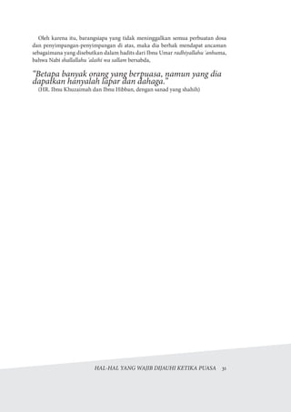 HAL-HAL YANG WAJIB DIJAUHI KETIKA PUASA  31
Oleh karena itu, barangsiapa yang tidak meninggalkan semua perbuatan dosa
dan penyimpangan-penyimpangan di atas, maka dia berhak mendapat ancaman
sebagaimana yang disebutkan dalam hadits dari Ibnu Umar radhiyallahu 'anhuma,
bahwa Nabi shallallahu 'alaihi wa sallam bersabda,
“Betapa banyak orang yang berpuasa, namun yang dia
dapatkan hanyalah lapar dan dahaga.”
(HR. Ibnu Khuzaimah dan Ibnu Hibban, dengan sanad yang shahih)
 