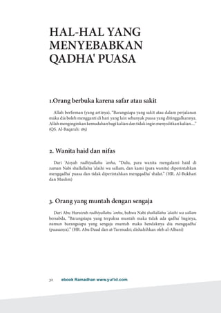 ebook Ramadhan www.yufid.com32
HAL-HAL YANG
MENYEBABKAN
QADHA' PUASA
1.Orang berbuka karena safar atau sakit
Allah berfirman (yang artinya), “Barangsiapa yang sakit atau dalam perjalanan
maka dia boleh mengganti di hari yang lain sebanyak puasa yang ditinggalkannya.
Allahmenginginkankemudahanbagikaliandantidakinginmenyulitkankalian....”
(QS. Al-Baqarah: 185)
2. Wanita haid dan nifas
Dari 'Aisyah radhiyallahu 'anha, “Dulu, para wanita mengalami haid di
zaman Nabi shallallahu 'alaihi wa sallam, dan kami (para wanita) diperintahkan
mengqadha' puasa dan tidak diperintahkan mengqadha' shalat.” (HR. Al-Bukhari
dan Muslim)
3. Orang yang muntah dengan sengaja
Dari Abu Hurairah radhiyallahu 'anhu, bahwa Nabi shallallahu 'alaihi wa sallam
bersabda, “Barangsiapa yang terpaksa muntah maka tidak ada qadha' baginya,
namun barangsiapa yang sengaja muntah maka hendaknya dia mengqadha'
(puasanya).” (HR. Abu Daud dan at-Turmudzi; dishahihkan oleh al-Albani)
 