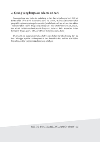 HAL-HAL YANG MENYEBABKAN QADHA' PUASA  33
4. Orang yang berpuasa selama 28 hari
Sesungguhnya, satu bulan itu terkadang 30 hari dan terkadang 29 hari. Hal ini
berdasarkan sabda Nabi shallallahu 'alaihi wa sallam, “Kami adalah masyarakat
yang tidak rajin menghitung dan menulis. Satu bulan itu sekian, sekian, dan sekian
-beliau memberi isyarat dengan 10 jarinya 3 kali- atau satu bulan itu sekian, sekian,
dan sekian -beliau memberi isyarat dengan 10 jarinya 2 kali-, kemudian beliau
berisyarat dengan 9 jari.” (HR. Abu Daud; dishahihkan al-Albani)
Dari hadits ini dapat disimpulkan bahwa satu bulan itu tidak kurang dari 29
hari. Sehingga, apabila kita berpuasa 28 hari, kemudian kita melihat hilal bulan
Syawal maka kita wajib mengqadha' puasa satu hari.
 