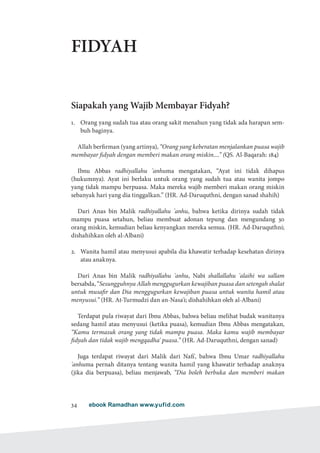 ebook Ramadhan www.yufid.com34
FIDYAH
Siapakah yang Wajib Membayar Fidyah?
1.	 Orang yang sudah tua atau orang sakit menahun yang tidak ada harapan sem-
buh baginya.
Allah berfirman (yang artinya), “Orang yang keberatan menjalankan puasa wajib
membayar fidyah dengan memberi makan orang miskin....” (QS. Al-Baqarah: 184)
Ibnu Abbas radhiyallahu 'anhuma mengatakan, “Ayat ini tidak dihapus
(hukumnya). Ayat ini berlaku untuk orang yang sudah tua atau wanita jompo
yang tidak mampu berpuasa. Maka mereka wajib memberi makan orang miskin
sebanyak hari yang dia tinggalkan.” (HR. Ad-Daruquthni, dengan sanad shahih)
Dari Anas bin Malik radhiyallahu 'anhu, bahwa ketika dirinya sudah tidak
mampu puasa setahun, beliau membuat adonan tepung dan mengundang 30
orang miskin, kemudian beliau kenyangkan mereka semua. (HR. Ad-Daruquthni;
dishahihkan oleh al-Albani)
2.	 Wanita hamil atau menyusui apabila dia khawatir terhadap kesehatan dirinya
atau anaknya.
Dari Anas bin Malik radhiyallahu 'anhu, Nabi shallallahu 'alaihi wa sallam
bersabda, “Sesungguhnya Allah menggugurkan kewajiban puasa dan setengah shalat
untuk musafir dan Dia menggugurkan kewajiban puasa untuk wanita hamil atau
menyusui.” (HR. At-Turmudzi dan an-Nasa'i; dishahihkan oleh al-Albani)
Terdapat pula riwayat dari Ibnu Abbas, bahwa beliau melihat budak wanitanya
sedang hamil atau menyusui (ketika puasa), kemudian Ibnu Abbas mengatakan,
“Kamu termasuk orang yang tidak mampu puasa. Maka kamu wajib membayar
fidyah dan tidak wajib mengqadha' puasa.” (HR. Ad-Daruquthni, dengan sanad)
Juga terdapat riwayat dari Malik dari Nafi', bahwa Ibnu Umar radhiyallahu
'anhuma pernah ditanya tentang wanita hamil yang khawatir terhadap anaknya
(jika dia berpuasa), beliau menjawab, “Dia boleh berbuka dan memberi makan
 