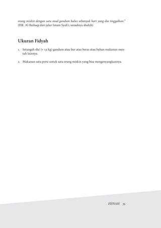 FIDYAH  35
orang miskin dengan satu mud gandum halus sebanyak hari yang dia tinggalkan.”
(HR. Al-Baihaqi dari jalur Imam Syafi'i; sanadnya shahih)
Ukuran Fidyah
1.	 Setangah sha' (+ 1,5 kg) gandum atau bur atau beras atau bahan makanan men-
tah lainnya.
2.	 Makanan satu porsi untuk satu orang miskin yang bisa mengenyangkannya.
 