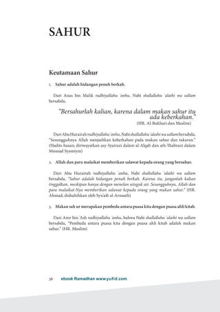 ebook Ramadhan www.yufid.com36
SAHUR
Keutamaan Sahur
1.	 Sahur adalah hidangan penuh berkah.
Dari Anas bin Malik radhiyallahu 'anhu, Nabi shallallahu 'alaihi wa sallam
bersabda,
“Bersahurlah kalian, karena dalam makan sahur itu
ada keberkahan.”
)HR. Al-Bukhari dan Muslim(
DariAbuHurairahradhiyallahu'anhu,Nabishallallahu'alaihiwasallambersabda,
“Sesungguhnya Allah menjadikan keberkahan pada makan sahur dan takaran.”
(Hadits hasan; diriwayatkan asy-Syairazi dalam al-Alqab dan ath-Thabrani dalam
Musnad Syamiyin)
2.	 Allah dan para malaikat memberikan salawat kepada orang yang bersahur.
Dari Abu Hurairah radhiyallahu 'anhu, Nabi shallallahu 'alaihi wa sallam
bersabda, “Sahur adalah hidangan penuh berkah. Karena itu, janganlah kalian
tinggalkan, meskipun hanya dengan menelan seteguk air. Sesungguhnya, Allah dan
para malaikat-Nya memberikan salawat kepada orang yang makan sahur.” (HR.
Ahmad; dishahihkan oleh Syu'aib al-Arnauth)
3.	 Makan sah ur merupakan pembeda antara puasa kita dengan puasa ahli kitab.
Dari Amr bin 'Ash radhiyallahu 'anhu, bahwa Nabi shallallahu 'alaihi wa sallam
bersabda, “Pembeda antara puasa kita dengan puasa ahli kitab adalah makan
sahur.” (HR. Muslim)
 