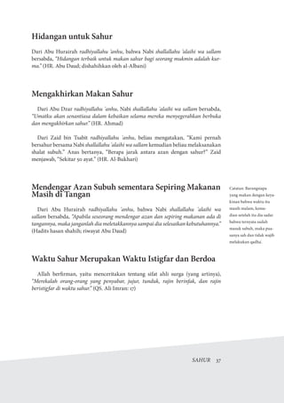 SAHUR  37
Hidangan untuk Sahur
Dari Abu Hurairah radhiyallahu ‘anhu, bahwa Nabi shallallahu ‘alaihi wa sallam
bersabda, “Hidangan terbaik untuk makan sahur bagi seorang mukmin adalah kur-
ma.” (HR. Abu Daud; dishahihkan oleh al-Albani)
Mengakhirkan Makan Sahur
Dari Abu Dzar radhiyallahu 'anhu, Nabi shallallahu 'alaihi wa sallam bersabda,
“Umatku akan senantiasa dalam kebaikan selama mereka menyegerahkan berbuka
dan mengakhirkan sahur.” (HR. Ahmad)
Dari Zaid bin Tsabit radhiyallahu 'anhu, beliau mengatakan, “Kami pernah
bersahur bersama Nabi shallallahu 'alaihi wa sallam kemudian beliau melaksanakan
shalat subuh.” Anas bertanya, “Berapa jarak antara azan dengan sahur?” Zaid
menjawab, “Sekitar 50 ayat.” (HR. Al-Bukhari)
Mendengar Azan Subuh sementara Sepiring Makanan
Masih di Tangan
Dari Abu Hurairah radhiyallahu 'anhu, bahwa Nabi shallallahu 'alaihi wa
sallam bersabda, “Apabila seseorang mendengar azan dan sepiring makanan ada di
tangannya, maka janganlah dia meletakkannya sampai dia selesaikan kebutuhannya.”
(Hadits hasan shahih; riwayat Abu Daud)
Waktu Sahur Merupakan Waktu Istigfar dan Berdoa
Allah berfirman, yaitu menceritakan tentang sifat ahli surga (yang artinya),
“Merekalah orang-orang yang penyabar, jujur, tunduk, rajin berinfak, dan rajin
beristigfar di waktu sahur.” (QS. Ali Imran: 17)
Catatan: Barangsiapa
yang makan dengan keya-
kinan bahwa waktu itu
masih malam, kemu-
dian setelah itu dia sadar
bahwa ternyata sudah
masuk subuh, maka pua-
sanya sah dan tidak wajib
melakukan qadha'.
 
