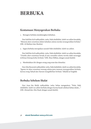 ebook Ramadhan www.yufid.com38
BERBUKA
Keutamaan Menyegerakan Berbuka
1.	 Bersegera berbuka mendatangkan kebaikan.
Dari Sahl bin Sa'd radhiyallahu 'anhu, Nabi shallallahu 'alaihi wa sallam bersabda,
“Manusia akan senantiasa dalam kebaikan selama mereka menyegerahkan berbuka.”
(HR. Al-Bukhari dan Muslim)
2.	 Segera berbuka merupakan sunnah Nabi shallallahu 'alaihi wa sallam.
Dari Sahl bin Sa'd radhiyallahu 'anhu, Nabi shallallahu 'alaihi wa sallam bersabda,
“Umatku akan senantiasa berada di atas sunnahku selama mereka tidak menunggu
terbitnya bintang ketika berbuka.” (HR. Ibnu Hibban, dengan sanad shahih)
3.	 Membedakan diri dengan orang yang sesat dan dimurkai.
DariAbuHurairahradhiyallahu'anhu,Nabishallallahu'alaihiwasallambersabda,
“Agama ini akan senantiasa menang selama para manusia menyegerahkan berbuka,
karena orang Yahudi dan Nasrani mengakhirkan berbuka.” (Shahih at-Targhib)
Berbuka Sebelum Shalat
Dari Anas bin Malik radhiyallahu 'anhu, beliau mengatakan, “Dulu, Nabi
shallallahu 'alaihi wa sallam berbuka dengan kurma basah sebelum beliau shalat....”
(HR. Ahmad dan Abu Daud, dengan sanad shahih)
 