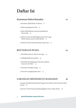 ebook Ramadhan www.yufid.com4
Daftar Isi
Keutamaan Bulan Ramadan 12
1. Ramadan adalah bulan Al-Quran  12
2. Bulan pengampunan dosa  12
3. Bulan dikabulkannya doa dan pembebasan
dari neraka  12
4. Bulan di saat setan dibelenggu, pintu-pintu surga
dibuka  pintu-pintu neraka ditutup  12
5. Pahala umrah di bulan Ramadan seperti haji  13
KEUTAMAAN PUASA 14
1. Disediakan pintu ar-Rayyan di surga.  14
2. Dilipatgandakannya pahala  14
3. Memiliki dua kebahagiaan dan bau mulutnya
harum di sisi Allah.  14
4. Puasa bisa menjadi tameng  15
5. Puasa bisa menghapuskan dosa.  15
LARANGAN MENDAHULUI RAMADAN 16
Larangan Mendahului Ramadan Dengan Puasa Sehari Atau Dua Hari Sebel-
umnya 16
Ancaman Untuk Orang Yang Meninggalkan Puasa Tanpa Alasan  16
 