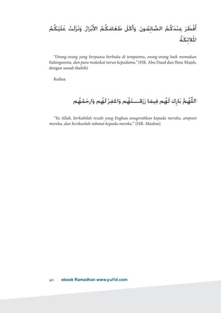 ebook Ramadhan www.yufid.com40
ُ‫ُم‬‫ك‬ْ‫َي‬‫ل‬َ‫ع‬ ْ‫َت‬‫ل‬َ‫ز‬َ‫ن‬َ‫و‬ ،ُ‫ار‬َ‫ر‬ْ‫ب‬َ‫أل‬‫ا‬ ُ‫ُم‬‫ك‬َ‫ام‬َ‫ع‬ َ‫ط‬ َ‫ل‬َ‫ك‬َ‫أ‬َ‫و‬ ،َ‫ن‬‫و‬ُ‫م‬ِ‫ائ‬ َّ‫الص‬ ُ‫م‬ُ‫ك‬َ‫د‬ْ‫ن‬ِ‫ع‬ َ‫ر‬ َ‫ْط‬‫ف‬َ‫أ‬
ُ‫ة‬َ‫ك‬ِ‫الئ‬َ ْ‫م‬‫ل‬‫ا‬
“Orang-orang yang berpuasa berbuka di tempatmu, orang-orang baik memakan
hidanganmu, dan para malaikat turun kepadamu.” (HR. Abu Daud dan Ibnu Majah,
dengan sanad shahih)
Kedua:
‫م‬ُ‫ه‬ْ‫م‬َ‫ارح‬َ‫و‬ ‫م‬ُ‫َه‬‫ل‬ْ‫ر‬ِ‫ف‬ْ‫اغ‬َ‫و‬ ‫م‬ُ‫ه‬َ‫ت‬‫ـــ‬ْ‫ق‬َ‫ز‬َ‫ر‬ ‫ا‬َ‫يم‬ِ‫ف‬ ‫م‬ُ‫َه‬‫ل‬ ‫ك‬ِ‫ار‬َ‫ب‬ َّ‫م‬ُ‫َّه‬‫ل‬‫ال‬
“Ya Allah, berkahilah rezeki yang Engkau anugerahkan kepada mereka, ampuni
mereka, dan berikanlah rahmat kepada mereka.” (HR. Muslim)
 