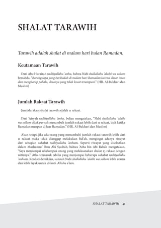 SHALAT TARAWIH  41
SHALAT TARAWIH
Tarawih adalah shalat di malam hari bulan Ramadan.
Keutamaan Tarawih
Dari Abu Hurairah radhiyallahu 'anhu, bahwa Nabi shallallahu 'alaihi wa sallam
bersabda, “Barangsiapa yang beribadah di malam hari Ramadan karena dasar iman
dan mengharap pahala, dosanya yang telah lewat terampuni.” (HR. Al-Bukhari dan
Muslim)
Jumlah Rakaat Tarawih
Jumlah rakaat shalat tarawih adalah 11 rakaat.
Dari 'Aisyah radhiyallahu 'anha, beliau mengatakan, “Nabi shallallahu 'alaihi
wa sallam tidak pernah menambah jumlah rakaat lebih dari 11 rakaat, baik ketika
Ramadan maupun di luar Ramadan.” (HR. Al-Bukhari dan Muslim)
Akan tetapi, jika ada orang yang menambahi jumlah rakaat tarawih lebih dari
11 rakaat maka tidak dianggap melakukan bid'ah, mengingat adanya riwayat
dari sebagian sahabat radhiyallahu 'anhum. Seperti riwayat yang disebutkan
dalam Mushannaf Ibnu Abi Syaibah, bahwa 'Atha bin Abi Rabah mengatakan,
“Saya menjumpai sekelompok orang yang melaksanakan shalat 23 rakaat dengan
witirnya.” 'Atha termasuk tabi'in yang menjumpai beberapa sahabat radhiyallahu
'anhum. Kendati demikian, sunnah Nabi shallallahu 'alaihi wa sallam lebih utama
dan lebih layak untuk diikuti. Allahu a'lam.
 