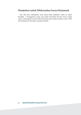ebook Ramadhan www.yufid.com42
Dianjurkan untuk Dilaksanakan Secara Berjamaah
Dari Abu Dzar radhiyallahu 'anhu, bahwa Nabi shallallahu 'alaihi wa sallam
bersabda, “...Sesungguhnya orang yang shalat berjamaah bersama imam sampai
selesai, maka baginya tercatat bahwa dia shalat seperti shalat semalam suntuk.” (HR.
Abu Daud dan at-Turmudzi; sanadnya shahih)
 