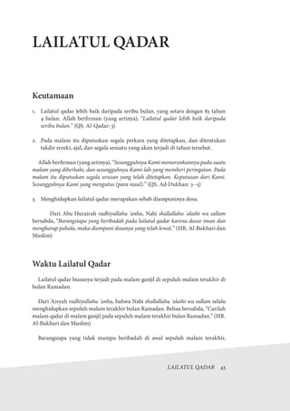 LAILATUL QADAR  43
LAILATUL QADAR
Keutamaan
1.	 Lailatul qadar lebih baik daripada seribu bulan, yang setara dengan 83 tahun
4 bulan. Allah berfirman (yang artinya), “Lailatul qadar lebih baik daripada
seribu bulan.” (QS. Al-Qadar: 3)
2.	 Pada malam itu diputuskan segala perkara yang ditetapkan, dan ditentukan
takdir rezeki, ajal, dan segala sesuatu yang akan terjadi di tahun tersebut.
Allah berfirman (yang artinya), “Sesungguhnya Kami menurunkannya pada suatu
malam yang diberkahi, dan sesungguhnya Kami-lah yang memberi peringatan. Pada
malam itu diputuskan segala urusan yang telah ditetapkan. Keputusan dari Kami.
Sesungguhnya Kami yang mengutus (para rasul).” (QS. Ad-Dukhan: 3--5)
3.	 Menghidupkan lailatul qadar merupakan sebab diampuninya dosa.
	 Dari Abu Hurairah radhiyallahu 'anhu, Nabi shallallahu 'alaihi wa sallam
bersabda, “Barangsiapa yang beribadah pada lailatul qadar karena dasar iman dan
mengharap pahala, maka diampuni dosanya yang telah lewat.” (HR. Al-Bukhari dan
Muslim)
Waktu Lailatul Qadar
Lailatul qadar biasanya terjadi pada malam ganjil di sepuluh malam terakhir di
bulan Ramadan.
Dari 'Aisyah radhiyallahu 'anha, bahwa Nabi shallallahu 'alaihi wa sallam selalu
menghidupkan sepuluh malam terakhir bulan Ramadan. Beliau bersabda, “Carilah
malam qadar di malam ganjil pada sepuluh malam terakhir bulan Ramadan.” (HR.
Al-Bukhari dan Muslim)
Barangsiapa yang tidak mampu beribadah di awal sepuluh malam terakhir,
 