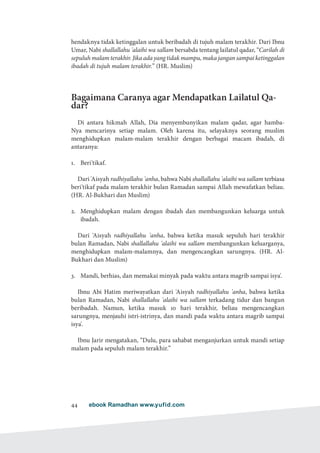 ebook Ramadhan www.yufid.com44
hendaknya tidak ketinggalan untuk beribadah di tujuh malam terakhir. Dari Ibnu
Umar, Nabi shallallahu 'alaihi wa sallam bersabda tentang lailatul qadar, “Carilah di
sepuluh malam terakhir. Jika ada yang tidak mampu, maka jangan sampai ketinggalan
ibadah di tujuh malam terakhir.” (HR. Muslim)
Bagaimana Caranya agar Mendapatkan Lailatul Qa-
dar?
Di antara hikmah Allah, Dia menyembunyikan malam qadar, agar hamba-
Nya mencarinya setiap malam. Oleh karena itu, selayaknya seorang muslim
menghidupkan malam-malam terakhir dengan berbagai macam ibadah, di
antaranya:
1.	 Beri'tikaf.
Dari 'Aisyah radhiyallahu 'anha, bahwa Nabi shallallahu 'alaihi wa sallam terbiasa
beri'tikaf pada malam terakhir bulan Ramadan sampai Allah mewafatkan beliau.
(HR. Al-Bukhari dan Muslim)
2.	 Menghidupkan malam dengan ibadah dan membangunkan keluarga untuk
ibadah.
Dari 'Aisyah radhiyallahu 'anha, bahwa ketika masuk sepuluh hari terakhir
bulan Ramadan, Nabi shallallahu 'alaihi wa sallam membangunkan keluarganya,
menghidupkan malam-malamnya, dan mengencangkan sarungnya. (HR. Al-
Bukhari dan Muslim)
3.	 Mandi, berhias, dan memakai minyak pada waktu antara magrib sampai isya'.
Ibnu Abi Hatim meriwayatkan dari 'Aisyah radhiyallahu 'anha, bahwa ketika
bulan Ramadan, Nabi shallallahu 'alaihi wa sallam terkadang tidur dan bangun
beribadah. Namun, ketika masuk 10 hari terakhir, beliau mengencangkan
sarungnya, menjauhi istri-istrinya, dan mandi pada waktu antara magrib sampai
isya'.
Ibnu Jarir mengatakan, “Dulu, para sahabat menganjurkan untuk mandi setiap
malam pada sepuluh malam terakhir.”
 