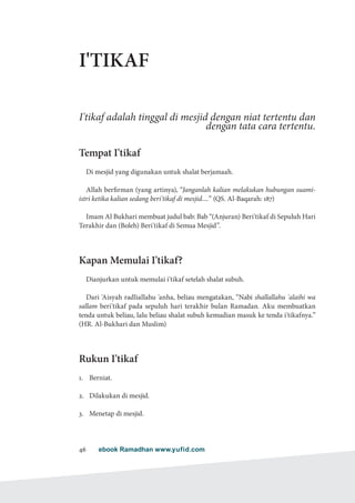 ebook Ramadhan www.yufid.com46
I'TIKAF
I'tikaf adalah tinggal di mesjid dengan niat tertentu dan
dengan tata cara tertentu.
Tempat I'tikaf
Di mesjid yang digunakan untuk shalat berjamaah.
Allah berfirman (yang artinya), “Janganlah kalian melakukan hubungan suami-
istri ketika kalian sedang beri'tikaf di mesjid....” (QS. Al-Baqarah: 187)
Imam Al Bukhari membuat judul bab: Bab “(Anjuran) Beri'tikaf di Sepuluh Hari
Terakhir dan (Boleh) Beri'tikaf di Semua Mesjid”.
Kapan Memulai I'tikaf?
Dianjurkan untuk memulai i'tikaf setelah shalat subuh.
Dari 'Aisyah radliallahu 'anha, beliau mengatakan, “Nabi shallallahu 'alaihi wa
sallam beri'tikaf pada sepuluh hari terakhir bulan Ramadan. Aku membuatkan
tenda untuk beliau, lalu beliau shalat subuh kemudian masuk ke tenda i'tikafnya.”
(HR. Al-Bukhari dan Muslim)
Rukun I'tikaf
1.	 Berniat.
2.	 Dilakukan di mesjid.
3.	 Menetap di mesjid.
 