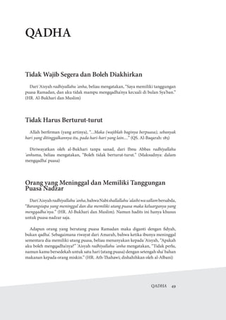 QADHA  49
QADHA
Tidak Wajib Segera dan Boleh Diakhirkan
Dari 'Aisyah radhiyallahu 'anha, beliau mengatakan, “Saya memiliki tanggungan
puasa Ramadan, dan aku tidak mampu mengqadha'nya kecuali di bulan Sya'ban.”
(HR. Al-Bukhari dan Muslim)
Tidak Harus Berturut-turut
Allah berfirman (yang artinya), “...Maka (wajiblah baginya berpuasa), sebanyak
hari yang ditinggalkannya itu, pada hari-hari yang lain....” (QS. Al-Baqarah: 185)
Diriwayatkan oleh al-Bukhari tanpa sanad, dari Ibnu Abbas radhiyallahu
'anhuma, beliau mengatakan, “Boleh tidak berturut-turut.” (Maksudnya: dalam
mengqadha' puasa)
Orang yang Meninggal dan Memiliki Tanggungan
Puasa Nadzar
Dari'Aisyahradhiyallahu'anha,bahwaNabishallallahu'alaihiwasallambersabda,
“Barangsiapa yang meninggal dan dia memiliki utang puasa maka keluarganya yang
mengqadha'nya.” (HR. Al-Bukhari dan Muslim). Namun hadits ini hanya khusus
untuk puasa nadzar saja.
Adapun orang yang berutang puasa Ramadan maka diganti dengan fidyah,
bukan qadha'. Sebagaimana riwayat dari Amarah, bahwa ketika ibunya meninggal
sementara dia memiliki utang puasa, beliau menanyakan kepada 'Aisyah, “Apakah
aku boleh mengqadha'nya?” 'Aisyah radhiyallahu 'anha mengatakan, “Tidak perlu,
namun kamu bersedekah untuk satu hari (utang puasa) dengan setengah sha' bahan
makanan kepada orang miskin.” (HR. Ath-Thahawi; dishahihkan oleh al-Albani)
 