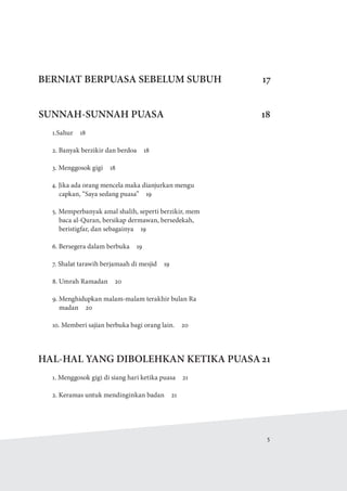   5
BERNIAT BERPUASA SEBELUM SUBUH 17
SUNNAH-SUNNAH PUASA 18
1.Sahur 18
2. Banyak berzikir dan berdoa  18
3. Menggosok gigi  18
4. Jika ada orang mencela maka dianjurkan mengu
capkan, “Saya sedang puasa”  19
5. Memperbanyak amal shalih, seperti berzikir, mem
baca al-Quran, bersikap dermawan, bersedekah,
beristigfar, dan sebagainya  19
6. Bersegera dalam berbuka  19
7. Shalat tarawih berjamaah di mesjid  19
8. Umrah Ramadan  20
9. Menghidupkan malam-malam terakhir bulan Ra
madan  20
10. Memberi sajian berbuka bagi orang lain.  20
HAL-HAL YANG DIBOLEHKAN KETIKA PUASA21
1. Menggosok gigi di siang hari ketika puasa  21
2. Keramas untuk mendinginkan badan  21
 