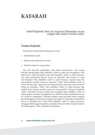 ebook Ramadhan www.yufid.com50
KAFARAH
Sebab Kafarah: Jima' di siang hari Ramadan secara
sengaja dan dalam kondisi sadar.
Urutan Kafarah:
Kafarah jima' dilaksanakan berdasarkan urutan:
1.	 Membebaskan budak.
2.	 Berpuasa dua bulan berturut-turut.
3.	 Memberi makan 60 orang miskin.
Dari Abu Hurairah radhiyallahu 'anhu, beliau menceritakan, “Ada seorang
laki-laki datang kepada Nabi shallallahu 'alaihi wa sallam dan mengatakan, 'Saya
telah binasa, wahai Rasulullah.' Lalu Nabi shallallahu 'alaihi wa sallam bertanya,
'Apa yang membuatmu binasa?' Orang itu menjawab, 'Saya berjima' di siang
hari Ramadan.' Nabi shallallahu 'alaihi wa sallam bertanya, 'Apakah kamu bisa
memerdekakan budak?' Orang itu menjawab, 'Tidak.' Nabi shallallahu 'alaihi wa
sallam bertanya lagi, “Apakah kamu mampu berpuasa dua bulan berturut-turut?'
Orang itu menjawab, 'Tidak.' Nabi shallallahu 'alaihi wa sallam bertanya lagi,
'Apakah kamu mampu memberi makan 60 orang miskin?' Orang itu menjawab,
'Tidak.” Kemudian orang itu duduk, lalu datanglah Nabi shallallahu 'alaihi wa
sallam dengan membawa semangkuk kurma. Beliau bersabda, 'Sedekahkan kurma
ini.' Orang itu mengatakan, 'Diberikan kepada orang yang lebih miskin daripada
kami?Sesungguhnya tidak ada seorang pun di tempat ini yang lebih membutuhkan
kurma ini daripada kami.' Maka Nabi shallallahu 'alaihi wa sallam tersenyum,
sehingga kelihatan gigi taring beliau, kemudian beliau bersabda, 'Pergilah, berikan
ini ke keluargamu.'” (HR. Al-Bukhari dan Muslim)
 