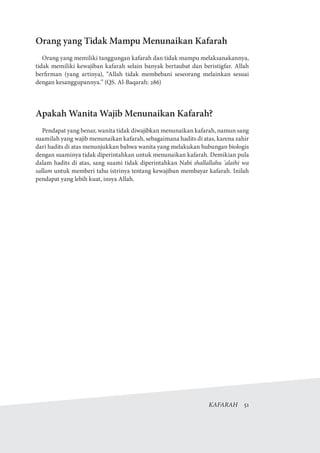 KAFARAH  51
Orang yang Tidak Mampu Menunaikan Kafarah
Orang yang memiliki tanggungan kafarah dan tidak mampu melaksanakannya,
tidak memiliki kewajiban kafarah selain banyak bertaubat dan beristigfar. Allah
berfirman (yang artinya), “Allah tidak membebani seseorang melainkan sesuai
dengan kesanggupannya.” (QS. Al-Baqarah: 286)
Apakah Wanita Wajib Menunaikan Kafarah?
Pendapat yang benar, wanita tidak diwajibkan menunaikan kafarah, namun sang
suamilah yang wajib menunaikan kafarah, sebagaimana hadits di atas, karena zahir
dari hadits di atas menunjukkan bahwa wanita yang melakukan hubungan biologis
dengan suaminya tidak diperintahkan untuk menunaikan kafarah. Demikian pula
dalam hadits di atas, sang suami tidak diperintahkan Nabi shallallahu 'alaihi wa
sallam untuk memberi tahu istrinya tentang kewajiban membayar kafarah. Inilah
pendapat yang lebih kuat, insya Allah.
 