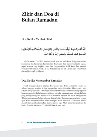 ebook Ramadhan www.yufid.com52
Zikir dan Doa di
Bulan Ramadan
Doa Ketika Melihat Hilal
َ‫و‬ ِ‫َم‬‫ال‬ ْ‫س‬ِ‫إل‬ْ‫ا‬‫و‬ ِ‫ة‬َ‫َم‬‫ال‬ َّ‫الس‬ َ‫و‬ ِ‫ان‬َ‫ـم‬ْ‫ي‬ِ‫اإل‬ َ‫و‬ ِ‫ن‬ْ‫م‬َ‫أل‬‫ا‬ِ‫ب‬ ‫ا‬َ‫ن‬‫َي‬‫ل‬َ‫ع‬ ُ‫ه‬َّ‫ل‬ِ‫ه‬َ‫أ‬ َّ‫م‬ُ‫الله‬ ُ‫ر‬َ‫ب‬‫ك‬َ‫أ‬ ُ‫هلل‬‫ا‬
ُ‫هلل‬‫ا‬ َ‫ك‬ُّ‫ب‬َ‫ر‬ َ‫و‬ َ‫ا‬‫ن‬ُّ‫ب‬َ‫ر‬ ‫ى‬ َ‫رض‬َ‫ت‬ ‫و‬ ُّ‫ب‬ِ‫ـح‬ُ‫ت‬ ‫ا‬َ‫ـم‬ِ‫ل‬ ِ‫يق‬ِ‫ف‬‫و‬َّ‫ت‬‫ال‬
“Allahu akbar. Ya Allah, munculkanlah hilal itu pada kami dengan membawa
keamanan dan keimanan, keselamatan dan Islam, dan membawa taufik kepada
segala sesuatu yang Engkau cintai dan Engkau ridhai. Rabb kami dan Rabbmu
(wahai bulan) adalah Allah.” (HR. At-Turmudzi dan ad-Darimi dari Ibnu Umar;
dishahihkan oleh al-Albani)
Doa Ketika Menyambut Ramadan
Tidak terdapat riwayat adanya doa khusus dari Nabi shallallahu 'alaihi wa
sallam maupun sahabat ketika menyambut bulan Ramadan. Hanya saja, para
sahabat dan para ulama setelahnya menyambut bulan Ramadan ini dengan penuh
kegembiraan dan kebahagiaan, sehingga mereka mengucapkan kalimat-kalimat
yang mengandung doa kebaikan dan harapan. Mu'alla bin Fadh mengatakan,
“Dulu, selama enam bulan sebelum datang bulan Ramadan, para sahabat berdoa
agar Allah mempertemukan mereka dengan bulan Ramadan. Kemudian, selama
enam bulan sesudah Ramadan, mereka berdoa agar Allah menerima amal mereka
ketika di bulan Ramadan.” (Lathaiful Ma'arif, hlm. 264)
 