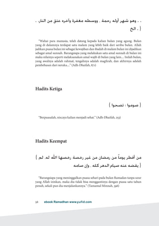 ebook Ramadhan www.yufid.com56
. .‫النار‬ ‫من‬ ‫عتق‬ ‫وآخره‬ ‫مغفرة‬ ‫ووسطه‬ ، ‫رحمة‬ ‫أوله‬ ‫شهر‬ ‫وهو‬ . .
‫الخ‬ . }
“Wahai para manusia, telah datang kepada kalian bulan yang agung. Bulan
yang di dalamnya terdapat satu malam yang lebih baik dari seribu bulan. Allah
jadikan puasa bulan ini sebagai kewajiban dan ibadah di malam bulan ini dijadikan
sebagai amal sunnah. Barangsiapa yang melakukan satu amal sunnah di bulan ini
maka nilainya seperti melaksanakan amal wajib di bulan yang lain.... Inilah bulan,
yang awalnya adalah rahmat, tengahnya adalah magfirah, dan akhirnya adalah
pembebasan dari neraka....” (Adh-Dhaifah, 871)
Hadits Ketiga
{ ‫تصحوا‬ ‫؛‬ ‫صوموا‬ }
“Berpuasalah, niscaya kalian menjadi sehat.” (Adh-Dhaifah, 253)
Hadits Keempat
{ ‫لم‬ ،‫له‬ ‫اهلل‬ ‫رخصها‬ ‫رخصة‬ ‫غير‬ ‫من‬ ‫رمضان‬ ‫من‬ ً‫ا‬‫يوم‬ ‫أفطر‬ ‫من‬
‫صامه‬ ‫وإن‬ ، ‫كله‬ ‫الدهر‬ ‫صيام‬ ‫عنه‬ ‫يقضه‬ }
“Barangsiapa yang meninggalkan puasa sehari pada bulan Ramadan tanpa uzur
yang Allah izinkan, maka dia tidak bisa menggantinya dengan puasa satu tahun
penuh, sekali pun dia menjalankannya.” (Tamamul Minnah, 396)
 
