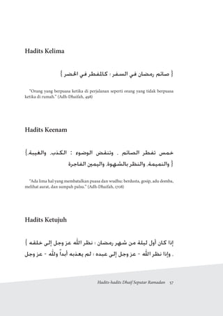 Hadits-hadits Dhaif Seputar Ramadan  57
Hadits Kelima
{ ‫احلضر‬ ‫في‬ ‫كاملفطر‬ ‫؛‬ ‫السفر‬ ‫في‬ ‫رمضان‬ ‫صائم‬ }
“Orang yang berpuasa ketika di perjalanan seperti orang yang tidak berpuasa
ketika di rumah.” (Adh-Dhaifah, 498)
Hadits Keenam
{،‫والغيبة‬ ،‫الكذب‬ : ‫الوضوء‬ ‫وتنقض‬ ، ‫الصائم‬ ‫تفطر‬ ‫خمس‬
‫الفاجرة‬ ‫واليمني‬ ،‫بالشهوة‬ ‫والنظر‬ ،‫والنميمة‬ }
“Ada lima hal yang membatalkan puasa dan wudhu: berdusta, gosip, adu domba,
melihat aurat, dan sumpah palsu.” (Adh-Dhaifah, 1708)
Hadits Ketujuh
{ ‫خلقه‬ ‫إلى‬ ‫وجل‬ ‫عز‬ ‫اهلل‬ ‫نظر‬ ‫؛‬ ‫رمضان‬ ‫شهر‬ ‫من‬ ‫ليلة‬ ‫أول‬ ‫كان‬ ‫إذا‬
‫وجل‬ ‫عز‬ - ‫وهلل‬ ً‫ا‬‫أبد‬ ‫يعذبه‬ ‫لم‬ ‫؛‬ ‫عبده‬ ‫إلى‬ ‫وجل‬ ‫عز‬ - ‫اهلل‬ ‫نظر‬ ‫وإذا‬ ،
 