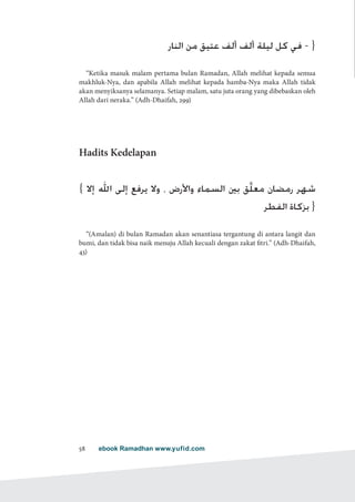 ebook Ramadhan www.yufid.com58
‫النار‬ ‫من‬ ‫عتيق‬ ‫ألف‬ ‫ألف‬ ‫ليلة‬ ‫كل‬ ‫في‬ - }
“Ketika masuk malam pertama bulan Ramadan, Allah melihat kepada semua
makhluk-Nya, dan apabila Allah melihat kepada hamba-Nya maka Allah tidak
akan menyiksanya selamanya. Setiap malam, satu juta orang yang dibebaskan oleh
Allah dari neraka.” (Adh-Dhaifah, 299)
Hadits Kedelapan
{ ‫إال‬ ‫اهلل‬ ‫إلى‬ ‫يرفع‬ ‫وال‬ ، ‫واألرض‬ ‫السماء‬ ‫بني‬ ‫َّق‬‫ل‬‫مع‬ ‫رمضان‬ ‫شهر‬
‫الفطر‬ ‫بزكاة‬ }
“(Amalan) di bulan Ramadan akan senantiasa tergantung di antara langit dan
bumi, dan tidak bisa naik menuju Allah kecuali dengan zakat fitri.” (Adh-Dhaifah,
43)
 