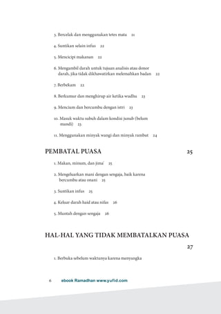 ebook Ramadhan www.yufid.com6
3. Bercelak dan menggunakan tetes mata  21
4. Suntikan selain infus  22
5. Mencicipi makanan  22
6. Mengambil darah untuk tujuan analisis atau donor
darah, jika tidak dikhawatirkan melemahkan badan  22
7. Berbekam  22
8. Berkumur dan menghirup air ketika wudhu  23
9. Mencium dan bercumbu dengan istri  23
10. Masuk waktu subuh dalam kondisi junub (belum
mandi)  23
11. Menggunakan minyak wangi dan minyak rambut  24
PEMBATAL PUASA 25
1. Makan, minum, dan jima'  25
2. Mengeluarkan mani dengan sengaja, baik karena
bercumbu atau onani  25
3. Suntikan infus  25
4. Keluar darah haid atau nifas  26
5. Muntah dengan sengaja  26
HAL-HAL YANG TIDAK MEMBATALKAN PUASA
27
1. Berbuka sebelum waktunya karena menyangka
 