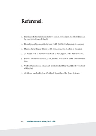 ebook Ramadhan www.yufid.com60
Referensi:
1.	 Sifat Puasa Nabi shallallahu 'alaihi wa sallam, Syekh Salim bin 'Id al-Hilali dan
Syekh Ali bin Hasan al-Halabi.
2.	 I'lamul Anam bi Ahkamish Shiyam, Syekh Aqil bin Muhammad al-Maqthiri.
3.	 Mukhtashar al-Fiqh al-Islami, Syekh Muhammad bin Ibrahim at-Tuwaijiri.
4.	 Al-Wajiz fi Fiqh as-Sunnah wa al-Kitab al-'Aziz, Syekh Abdul Adzim Badawi.
5.	 Jalisuka fi Ramadhan: Sunan, Adab, Fadhail, Mukhalafat, Syekh Khalid bin Hu-
sain.
6.	 Wadzaif Ramadhan (Mulakhasah min Lathaif al-Ma'arif), al-Hafidz Ibnu Rajab
al-Hambali.
7.	 Al-Adzkar wa al-Ad'iyah al-Waridah fi Ramadhan, Abu Ihsan al-Atsari.
 