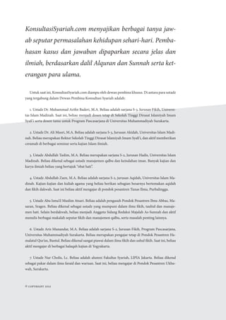 Untuk saat ini, KonsultasiSyariah.com diampu oleh dewan pembina khusus. Di antara para ustadz
yang tergabung dalam Dewan Pembina Konsultasi Syariah adalah:
1. Ustadz Dr. Muhammad Arifin Baderi, M.A. Beliau adalah sarjana S-3, Jurusan Fikih, Universi-
tas Islam Madinah. Saat ini, beliau menjadi dosen tetap di Sekolah Tinggi Dirasat Islamiyah Imam
Syafi’i serta dosen tamu untuk Program Pascasarjana di Universitas Muhammadiyah Surakarta.
2. Ustadz Dr. Ali Musri, M.A. Beliau adalah sarjana S-3, Jurusan Akidah, Universitas Islam Madi-
nah. Beliau merupakan Rektor Sekolah Tinggi Dirasat Islamiyah Imam Syafi’i, dan aktif memberikan
ceramah di berbagai seminar serta kajian Islam ilmiah.
3. Ustadz Abdullah Taslim, M.A. Beliau merupakan sarjana S-2, Jurusan Hadis, Universitas Islam
Madinah. Beliau dikenal sebagai ustadz manajemen qalbu dan keindahan iman. Banyak kajian dan
karya ilmiah beliau yang bertajuk “obat hati”.
4. Ustadz Abdullah Zaen, M.A. Beliau adalah sarjana S-2, jurusan Aqidah, Universitas Islam Ma-
dinah. Kajian-kajian dan kuliah agama yang beliau berikan sebagian besarnya bertemakan aqidah
dan fikih dakwah. Saat ini beliau aktif mengajar di pondok pesantren Tunas Ilmu, Purbalingga.
5. Ustadz Abu Isma’il Muslim Atsari. Beliau adalah pengasuh Pondok Pesantren Ibnu Abbas, Ma-
saran, Sragen. Beliau dikenal sebagai ustadz yang mumpuni dalam ilmu fikih, tauhid dan manaje-
men hati. Selain berdakwah, beliau menjadi Anggota Sidang Redaksi Majalah As-Sunnah dan aktif
menulis berbagai makalah seputar fikih dan manajemen qalbu, serta masalah penting lainnya.
6. Ustadz Aris Munandar, M.A. Beliau adalah sarjana S-2, Jurusan Fikih, Program Pascasarjana,
Universitas Muhammadiyah Surakarta. Beliau merupakan pengajar tetap di Pondok Pesantren Ha-
malatul Qur’an, Bantul. Beliau dikenal sangat piawai dalam ilmu fikih dan ushul fikih. Saat ini, beliau
aktif mengajar di berbagai halaqah kajian di Yogyakarta.
7. Ustadz Nur Cholis, Lc. Beliau adalah alumni Fakultas Syariah, LIPIA Jakarta. Beliau dikenal
sebagai pakar dalam ilmu faraid dan warisan. Saat ini, beliau mengajar di Pondok Pesantren Ukhu-
wah, Surakarta.
KonsultasiSyariah.com menyajikan berbagai tanya jaw-
ab seputar permasalahan kehidupan sehari-hari. Pemba-
hasan kasus dan jawaban dipaparkan secara jelas dan
ilmiah, berdasarkan dalil Alquran dan Sunnah serta ket-
erangan para ulama.
© Copyright 2012
 