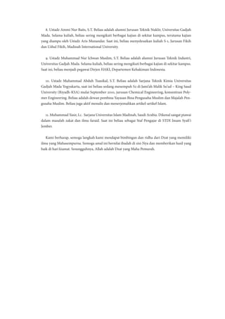 8. Ustadz Ammi Nur Baits, S.T. Beliau adalah alumni Jurusan Teknik Nuklir, Universitas Gadjah
Mada. Selama kuliah, beliau sering mengikuti berbagai kajian di sekitar kampus, terutama kajian
yang diampu oleh Ustadz Aris Munandar. Saat ini, beliau menyelesaikan kuliah S-1, Jurusan Fikih
dan Ushul Fikih, Madinah International University.
9. Ustadz Muhammad Nur Ichwan Muslim, S.T. Beliau adalah alumni Jurusan Teknik Industri,
Universitas Gadjah Mada. Selama kuliah, beliau sering mengikuti berbagai kajian di sekitar kampus.
Saat ini, beliau menjadi pegawai Dirjen HAKI, Departemen Kehakiman Indonesia.
10. Ustadz Muhammad Abduh Tuasikal, S.T. Beliau adalah Sarjana Teknik Kimia Universitas
Gadjah Mada Yogyakarta, saat ini beliau sedang menempuh S2 di Jami’ah Malik Su’ud – King Saud
University (Riyadh-KSA) mulai September 2010, jurusan Chemical Engineering, konsentrasi Poly-
mer Engineering. Beliau adalah dewan pembina Yayasan Bina Pengusaha Muslim dan Majalah Pen-
gusaha Muslim. Beliau juga aktif menulis dan menerjemahkan artikel-artikel Islam.
11. Muhammad Yasir, Lc. Sarjana Universitas Islam Madinah, Saudi Arabia. Dikenal sangat piawai
dalam masalah zakat dan ilmu faraid. Saat ini beliau sebagai Staf Pengajar di STDI Imam Syafi’i
Jember.
Kami berharap, semoga langkah kami mendapat bimbingan dan ridha dari Dzat yang memiliki
ilmu yang Mahasempurna. Semoga amal ini bernilai ibadah di sisi-Nya dan memberikan hasil yang
baik di hari kiamat. Sesungguhnya, Allah adalah Dzat yang Maha Pemurah.
 
