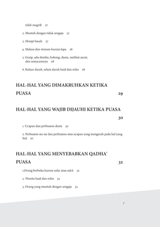   7
telah magrib  27
2. Muntah dengan tidak sengaja  27
3. Mimpi basah  27
4. Makan dan minum karena lupa  28
5. Gosip, adu domba, bohong, dusta, melihat aurat,
dan semacamnya  28
6. Keluar darah, selain darah haid dan nifas  28
HAL-HAL YANG DIMAKRUHKAN KETIKA
PUASA29
HAL-HAL YANG WAJIB DIJAUHI KETIKA PUASA
30
1. Ucapan dan perbuatan dusta  30
2. Perbuatan sia-sia dan perbuatan atau ucapan yang mengarah pada hal yang
keji 30
HAL-HAL YANG MENYEBABKAN QADHA'
PUASA32
1.Orang berbuka karena safar atau sakit  32
2. Wanita haid dan nifas  32
3. Orang yang muntah dengan sengaja  32
 