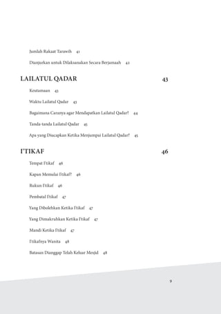   9
Jumlah Rakaat Tarawih  41
Dianjurkan untuk Dilaksanakan Secara Berjamaah  42
LAILATUL QADAR 43
Keutamaan 43
Waktu Lailatul Qadar  43
Bagaimana Caranya agar Mendapatkan Lailatul Qadar?  44
Tanda-tanda Lailatul Qadar  45
Apa yang Diucapkan Ketika Menjumpai Lailatul Qadar?  45
I'TIKAF46
Tempat I'tikaf  46
Kapan Memulai I'tikaf?  46
Rukun I'tikaf  46
Pembatal I'tikaf  47
Yang Dibolehkan Ketika I'tikaf  47
Yang Dimakruhkan Ketika I'tikaf  47
Mandi Ketika I'tikaf  47
I'tikafnya Wanita  48
Batasan Dianggap Telah Keluar Mesjid  48
 